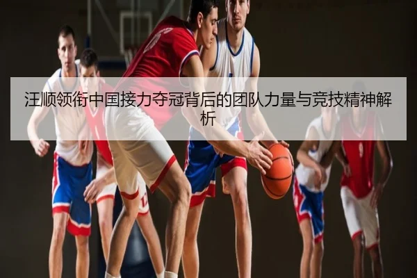 汪顺领衔中国接力夺冠背后的团队力量与竞技精神解析