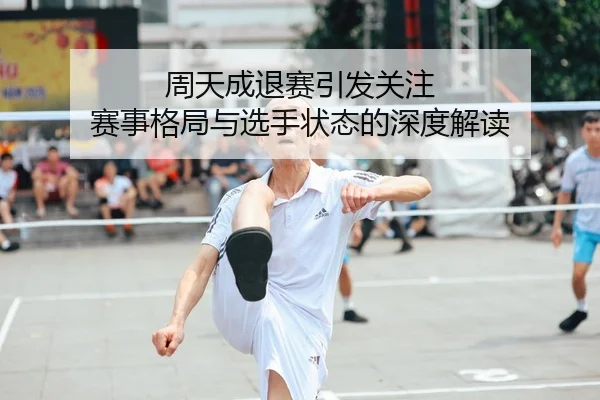 周天成退赛引发关注 赛事格局与选手状态的深度解读