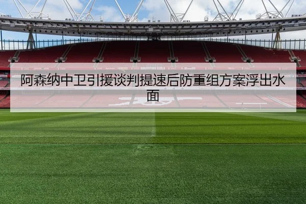 阿森纳中卫引援谈判提速后防重组方案浮出水面