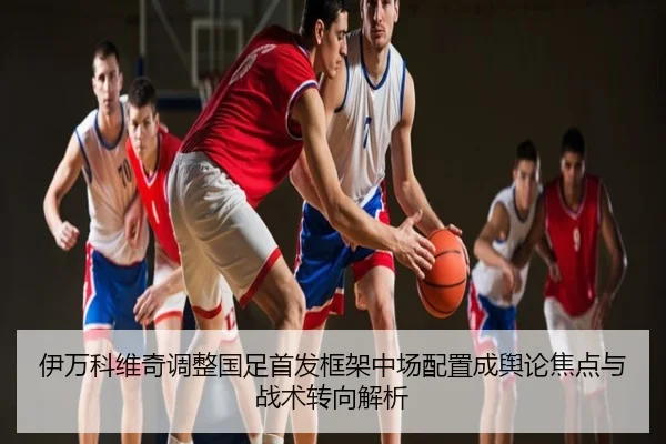 伊万科维奇调整国足首发框架中场配置成舆论焦点与战术转向解析