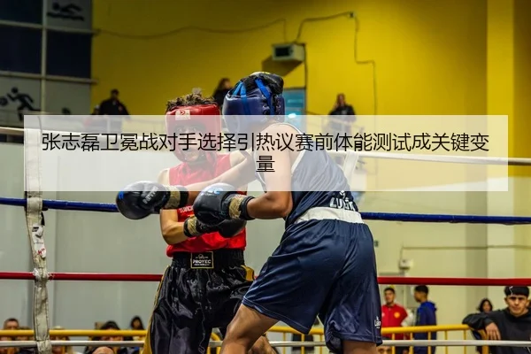 张志磊卫冕战对手选择引热议赛前体能测试成关键变量
