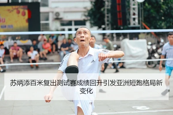 苏炳添百米复出测试赛成绩回升引发亚洲短跑格局新变化