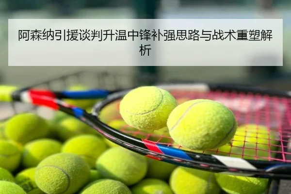 阿森纳引援谈判升温中锋补强思路与战术重塑解析