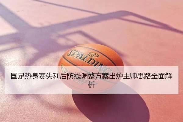 国足热身赛失利后防线调整方案出炉主帅思路全面解析
