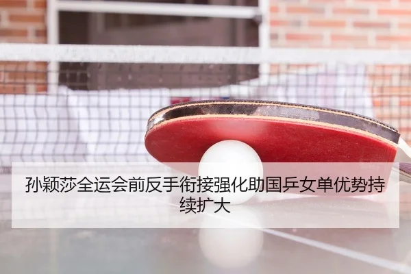 孙颖莎全运会前反手衔接强化助国乒女单优势持续扩大