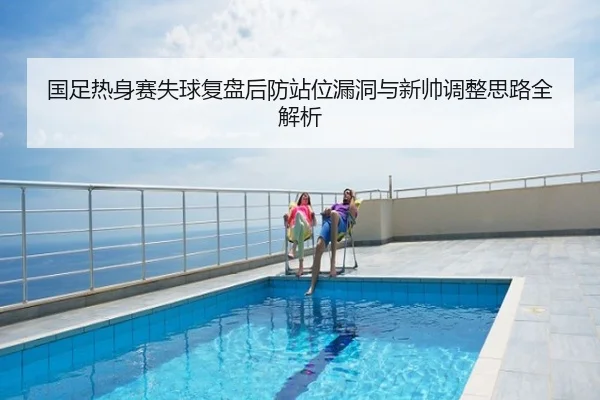 国足热身赛失球复盘后防站位漏洞与新帅调整思路全解析
